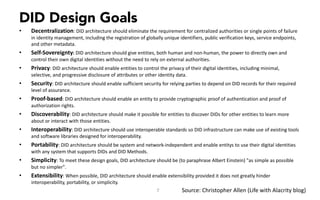 DID Design Goals
• Decentralization:	DID	architecture	should	eliminate	the	requirement	for	centralized	authorities	or	single	points	of	failure	
in	identity	management,	including	the	registration	of	globally	unique	identifiers,	public	verification	keys,	service	endpoints,	
and	other	metadata.
• Self-Sovereignty:	DID	architecture	should	give	entities,	both	human	and	non-human,	the	power	to	directly	own	and	
control	their	own	digital	identities	without	the	need	to	rely	on	external	authorities.
• Privacy:	DID	architecture	should	enable	entities	to	control	the	privacy	of	their	digital	identities,	including	minimal,	
selective,	and	progressive	disclosure	of	attributes	or	other	identity	data.
• Security:	DID	architecture	should	enable	sufficient	security	for	relying	parties	to	depend	on	DID	records	for	their	required	
level	of	assurance.
• Proof-based:	DID	architecture	should	enable	an	entity	to	provide	cryptographic	proof	of	authentication	and	proof	of	
authorization	rights.
• Discoverability:	DID	architecture	should	make	it	possible	for	entities	to	discover	DIDs	for	other	entities	to	learn	more	
about	or	interact	with	those	entities.
• Interoperability:	DID	architecture	should	use	interoperable	standards	so	DID	infrastructure	can	make	use	of	existing	tools	
and	software	libraries	designed	for	interoperability.
• Portability:	DID	architecture	should	be	system	and	network-independent	and	enable	entitys to	use	their	digital	identities	
with	any	system	that	supports	DIDs	and	DID	Methods.
• Simplicity:	To	meet	these	design	goals,	DID	architecture	should	be	(to	paraphrase	Albert	Einstein)	"as	simple	as	possible	
but	no	simpler".
• Extensibility:	When	possible,	DID	architecture	should	enable	extensibility	provided	it	does	not	greatly	hinder	
interoperability,	portability,	or	simplicity.
7 Source:	Christopher	Allen	(Life	with	Alacrity	blog)
 
