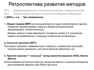 Ретроспектива развития методов
80-е Дифференциальные и интегральные методы, обобщенный Хаф
90-е Комбинаторные методы и анализ многообразий изображений
> 2000-е - н.в. Три направления
1. Общий подход (MRF) для решения многих задач компьютерного зрения.
Позволяет формулировать задачу в общей математической
формулировке, описанной выше.
Модель задачи в виде марковских случайных полей () + наложение
модели на изображение с помощью глобальной оптимизации.
2. Сильные признаки (SIFT)
Построены признаки, инвариантные к повороту и изменению масштаба,
которые можно применять для сопоставления объектов и пр.
3. Простой признак + “сильный” метод принятия решения (HOG, Виола-
Джонс)
Использование достаточно простых признаков вместе с мощным аппаратом
распознавания образов типа SVM и бустинга.
 