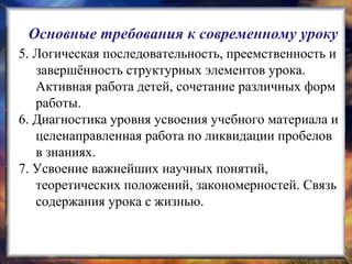 5. Логическая последовательность, преемственность и
завершённость структурных элементов урока.
Активная работа детей, сочетание различных форм
работы.
6. Диагностика уровня усвоения учебного материала и
целенаправленная работа по ликвидации пробелов
в знаниях.
7. Усвоение важнейших научных понятий,
теоретических положений, закономерностей. Связь
содержания урока с жизнью.
Основные требования к современному уроку
 