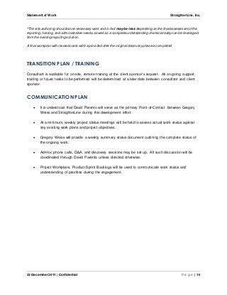 Statement of Work StraighterLine, Inc. 
*The site authoring should cover necessary work and in fact may be less depending on the final assessment of the 
reporting, hosting, and administrative needs, as well as a complete understanding of what already can be leveraged 
from the existing reporting solution. 
A final workplan with revised costs will be provided after the original discovery phase is completed 
TRANSITION PLAN / TRAINING 
Consultant is available for on-site, remote training at the client sponsor’s request. All on-going support, 
training or future tasks to be performed will be determined at a later date between consultant and client 
sponsor. 
COMMUNICATION PLAN 
 It is understood that David Parento will serve as the primary Point -of-Contact between Gregory 
Weiss and StraighterLine during this development effort. 
 At a minimum, weekly project status meetings will be held to assess actual work status against 
any existing work plans and project objectives. 
 Gregory Weiss will provide a weekly summary status document outlining the complete status of 
the ongoing work. 
 Ad-Hoc phone calls, Q&A, and discovery sessions may be set up. All such discussion will be 
coordinated through David Parento unless directed otherwise. 
 Project Workplans, Product/Sprint Backlogs will be used to communicate work status and 
understanding of priorities during the engagement. 
23 December 2011 | Confidential P a g e | 10 
 