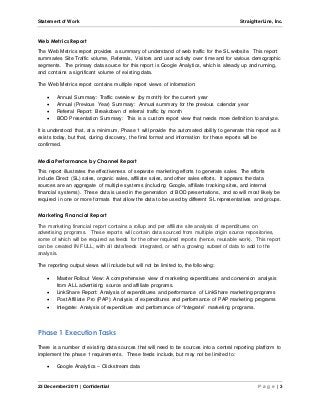 Statement of Work StraighterLine, Inc. 
Web Metrics Report 
The Web Metrics report provides a summary of understand of web traffic for the SL website. This report 
summaries Site Traffic volume, Referrals, Visitors and user activity over time and for various demographic 
segments. The primary data source for this report is Google Analytics, which is already up and running, 
and contains a significant volume of existing data. 
The Web Metrics report contains multiple report views of information: 
 Annual Summary: Traffic overview (by month) for the current year 
 Annual (Previous Year) Summary: Annual summary for the previous calendar year 
 Referral Report: Breakdown of referral traffic by month 
 BOD Presentation Summary: This is a custom report view that needs more definition to analyze. 
It is understood that, at a minimum, Phase 1 will provide the automated ability to generate this report as it 
exists today, but that, during discovery, the final format and information for these reports will be 
confirmed. 
Media Performance by Channel Report 
This report illustrates the effectiveness of separate marketing efforts to generate sales. The efforts 
include Direct (SL) sales, organic sales, affiliate sales, and other sales efforts. It appears the data 
sources are an aggregate of multiple systems (including Google, affiliate tracking sites, and internal 
financial systems). These data is used in the generation of BOD presentations, and so will most likely be 
required in one or more formats that allow the data to be used by different SL representatives and groups. 
Marketing Financial Report 
The marketing financial report contains a rollup and per affiliate site analysis of expenditures on 
advertising programs. These reports will contain data sourced from multiple origin source repositories, 
some of which will be required as feeds for the other required reports (hence, reusable work). This report 
can be created IN FULL, with all data/feeds integrated, or with a growing subset of data to add to the 
analysis. 
The reporting output views will include but will not be limited to, the following: 
 Master Rollout View: A comprehensive view of marketing expenditures and conversion analysis 
from ALL advertising source and affiliate programs. 
 LinkShare Report: Analysis of expenditures and performance of LinkShare marketing programs 
 Post Affiliate Pro (PAP): Analysis of expenditures and performance of PAP marketing programs 
 Integrate: Analysis of expenditure and performance of “Integrate” marketing programs. 
Phase 1 Execution Tasks 
There is a number of existing data sources that will need to be sources into a central reporting platform to 
implement the phase 1 requirements. These feeds include, but may not be limited to: 
 Google Analytics – Clickstream data 
23 December 2011 | Confidential P a g e | 3 
 