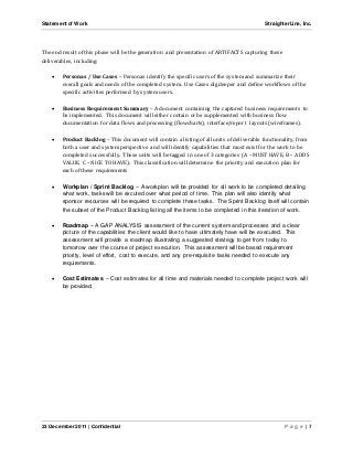 Statement of Work StraighterLine, Inc. 
The end result of this phase will be the generation and presentation of ARTIFACTS capturing these 
deliverables, including: 
 Personas / Use Cases – Personas identify the specific users of the system and summarize their 
overall goals and needs of the completed system. Use Cases dig deeper and define workflows of the 
specific activities performed by system users. 
 Business Requirement Summary – A document containing the captured business requirements to 
be implemented. This document will either contain or be supplemented with business flow 
documentation for data flows and processing (flowcharts), interface/report layouts (wireframes). 
 Product Backlog – This document will contain a listing of all units of deliverable functionality, from 
both a user and system perspective and will identify capabilities that must exist for the work to be 
completed successfully. These units will be tagged in one of 3 categories (A – MUST HAVE, B – ADDS 
VALUE, C – NICE TO HAVE). This classification will determine the priority and execution plan for 
each of these requirements 
 Workplan / Sprint Backlog – A workplan will be provided for all work to be completed detailing 
what work, tasks will be excuted over what period of time. This plan will also identify what 
sponsor resources will be required to complete these tasks. The Sprint Backlog itself will contain 
the subset of the Product Backlog listing all the items to be completed in this iteration of work. 
 Roadmap – A GAP ANALYSIS assessment of the current system and processes and a clear 
picture of the capabilities the client would like to have ultimately have will be executed. This 
assessment will provide a roadmap illustrating a suggested strategy to get from today to 
tomorrow over the course of project execution. This assessment will be based requirement 
priority, level of effort, cost to execute, and any pre-requisite tasks needed to execute any 
requirements. 
 Cost Estimates – Cost estimates for all time and materials needed to complete project work will 
be provided. 
23 December 2011 | Confidential P a g e | 7 
 