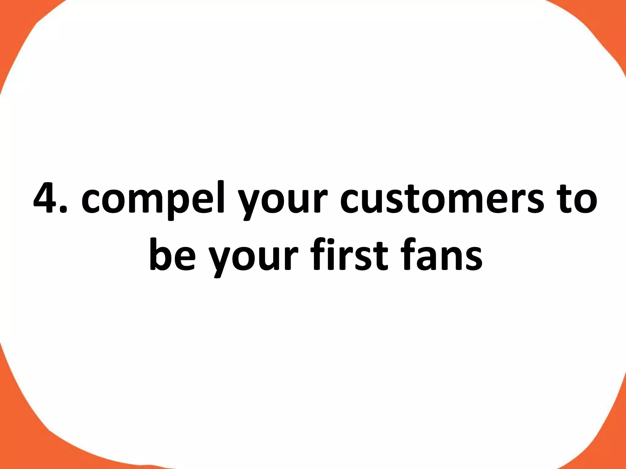 4. compel your customers to be your first fans 