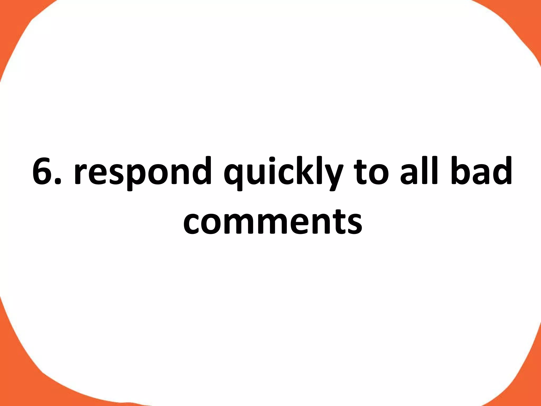 6. respond quickly to all bad comments 