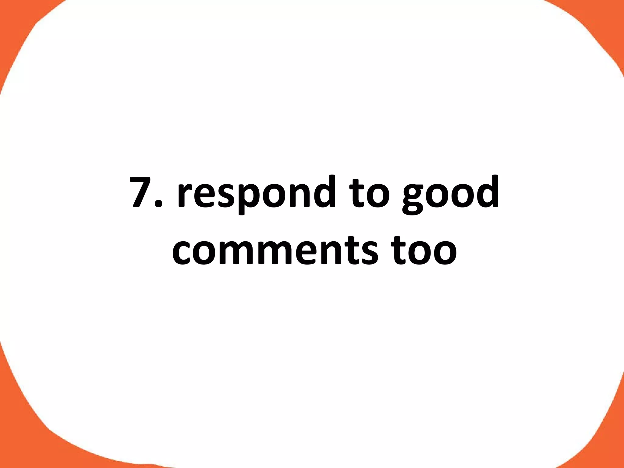 7. respond to good comments too 