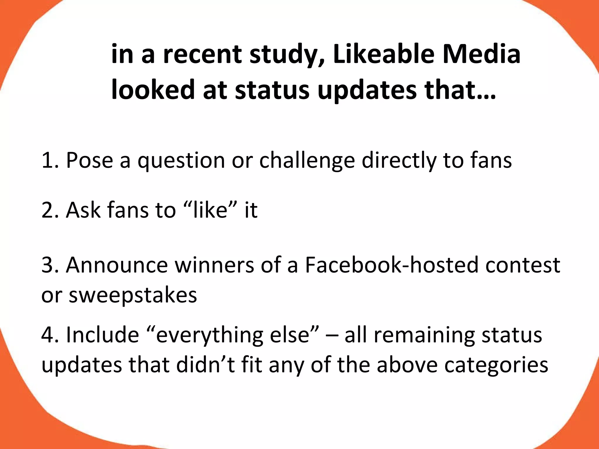 1. Pose a question or challenge directly to fans  2. Ask fans to “like” it 3. Announce winners of a Facebook-hosted contest or sweepstakes 4. Include “everything else” – all remaining status updates that didn’t fit any of the above categories in a recent study, Likeable Media looked at status updates that… 