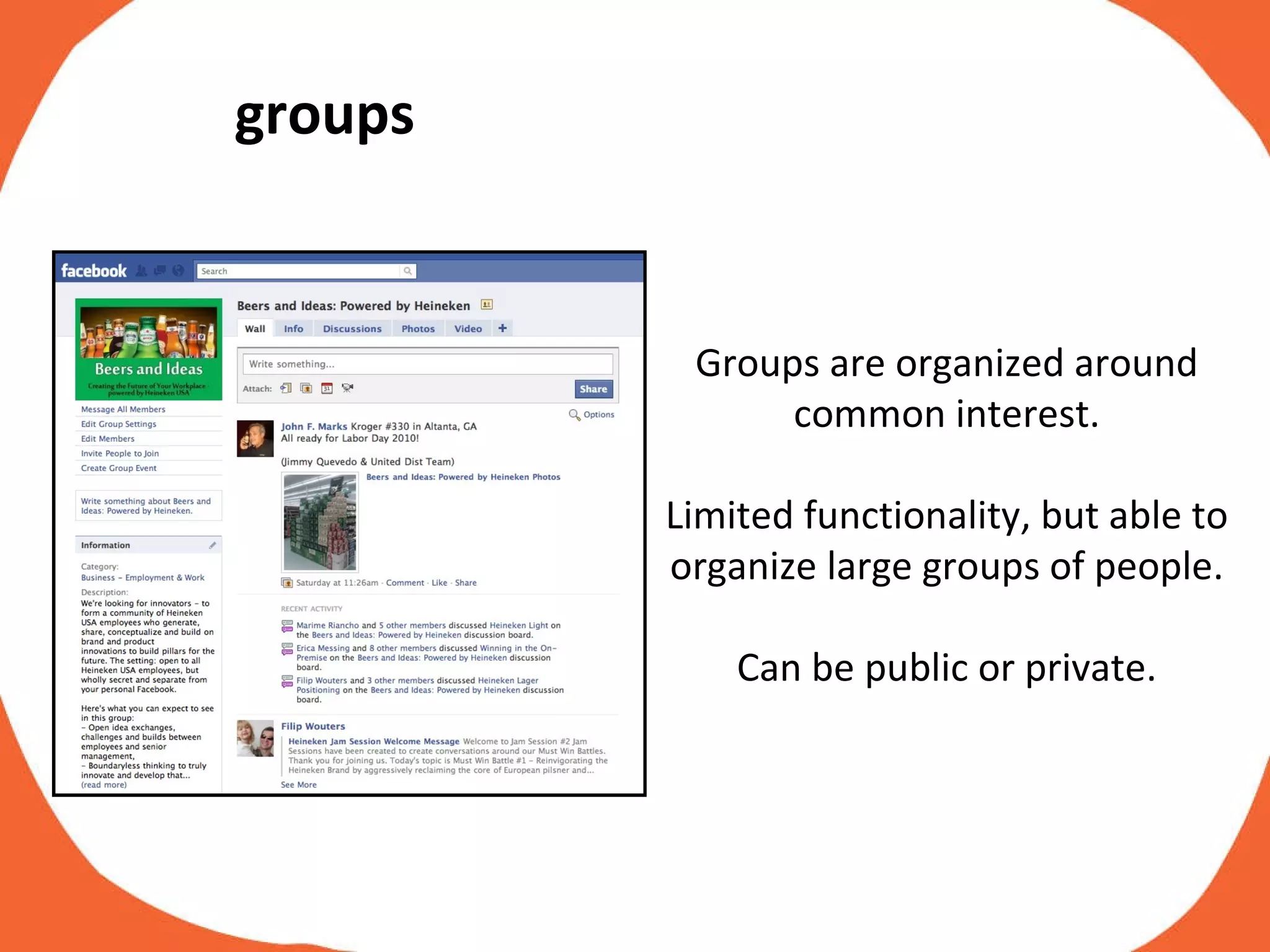 Groups are organized around common interest. Limited functionality, but able to organize large groups of people. Can be public or private. groups 