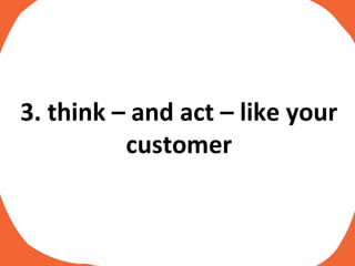 3. think – and act – like your customer 