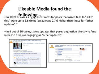•  In 100% of cases, engagement rates for posts that asked fans to “‘Like’ this” were up to 5.5 times (on average 2.7x) higher than those for “other updates”.* •  In 9 out of 10 cases, status updates that posed a question directly to fans were 2-6 times as engaging as “other updates”. Likeable Media found the following… 