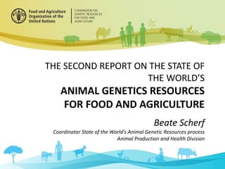 THE SECOND REPORT ON THE STATE OF
THE WORLD’S
ANIMAL GENETICS RESOURCES
FOR FOOD AND AGRICULTURE
Beate Scherf
Coordinator State of the World’s Animal Genetic Resources process
Animal Production and Health Division
 