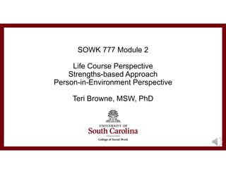 SOWK 777 Module 2
Life Course Perspective
Strengths-based Approach
Person-in-Environment Perspective
Teri Browne, MSW, PhD
 