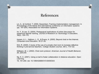 References
Lin, A., & Conford, T. (2000, December). Framing implementation management. In
Proceedings of the twenty first international conference on Information systems
(pp. 197-205). Association for Information Systems.
Im, Y., & Lee, O. (2004). Pedagogical implications of online discussion for
preservice teacher training. Journal of Research on Technology in Education,
36(2), 155-170.
Ingram, A. L., Hathorn, L. G., & Evans, A. (2000). Beyond chat on the Internet.
Computers and Education, 35 21-35.
Kirk, R. (2000). A study of the use of a private chat room to increase reflective
thinking in pre-service teachers. College Student Journal, 34(1), 115-122.
Kittleson, M. J. (2002). Chat room protocol. American Journal of Health Behavior,
26, 229-230.
Ng, K. C. (2001). Using e-mail to foster collaboration in distance education. Open
Learning,
16, 191-200. doi: 10.1080/02680510120050343
 