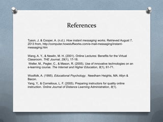 References
Tyson, J. & Cooper, A. (n.d.). How instant messaging works. Retrieved August 7,
2013 from, http://computer.howstuffworks.com/e-mail-messaging/instant-
messaging.htm
Wang, A. Y., & Newlin, M. H. (2001). Online Lectures: Benefits for the Virtual
Classroom. THE Journal, 29(1), 17-18.
Weller, M., Pegler, C., & Mason, R. (2005). Use of innovative technologies on an
e-learning course. The Internet and Higher Education, 8(1), 61-71.
Woolfolk, A. (1995). Educational Psychology. Needham Heights, MA: Allyn &
Bacon.
Yang, Y., & Cornelious, L. F. (2005). Preparing instructors for quality online
instruction. Online Journal of Distance Learning Administration, 8(1).
 