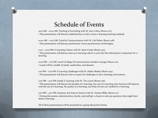 Schedule of Events
9:00 AM – 10:00 AM: Teaching is Everything with Dr. Jean Cohen (Room 207)
• This presentation will discuss traditional face-to-face versus e-learning teaching methods.
10:00 AM – 11:00 AM: Tools for Communication with Dr. Carl Nehm (Room 208)
• This presentation will discuss synchronous versus asynchronous technologies.
11:00 – 12:00 PM: E-Learning Culture with Dr. Brett Corbat (Room 205)
• This presentation will discuss what an e-learning culture is and why this information is important for e-
learning.
12:00 PM – 1:00 PM: Lunch (College of Communication Student Lounge) (Room 201)
• Lunch will be a buffet of salads, sandwiches, and desserts.
1:00 PM – 2:00 PM: E-Learning Challenges with Dr. Ashley Mealey (Room 204)
• This presentation will discuss what to expect for challenges in the e-learning environment.
2:00 PM – 3:00 PM: Justify E-Learning with Dr. Tim Lynch (Room 206)
• This presentation will discuss the benefits of e-learning, the cost of e-learning, how learners will improve
with the use of e-learning, the quality of e-learning, and what services are needed for e-learning.
3:00 PM – 4:00 PM: Question and Answer Session with Dr. Andrea Miller (Room 101)
• During this session, administration, faculty, and staff get a chance to ask any questions they might have
about e-learning.
All of these presentations will be presented in a group discussion format.
 
