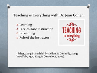 Teaching is Everything with Dr. Jean Cohen
O Learning
O Face-to-Face Instruction
O E-Learning
O Role of the Instructor
(Salter, 2003; Stansfield, McLellan, & Connolly, 2004;
Woolfolk, 1995; Yang & Cornelious, 2005)
 