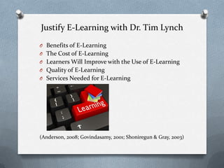 Justify E-Learning with Dr. Tim Lynch
O Benefits of E-Learning
O The Cost of E-Learning
O Learners Will Improve with the Use of E-Learning
O Quality of E-Learning
O Services Needed for E-Learning
(Anderson, 2008; Govindasamy, 2001; Shoniregun & Gray, 2003)
 