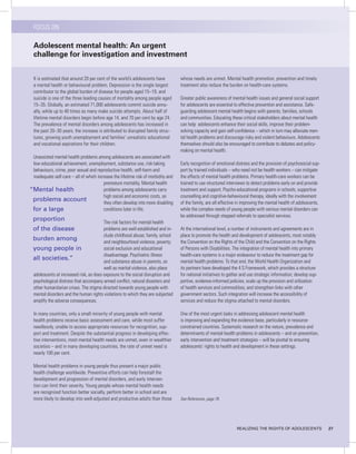 FOCUS ON

  Adolescent mental health: An urgent
  challenge for investigation and investment


  It is estimated that around 20 per cent of the world’s adolescents have          whose needs are unmet. Mental health promotion, prevention and timely
  a mental health or behavioural problem. Depression is the single largest         treatment also reduce the burden on health-care systems.
  contributor to the global burden of disease for people aged 15–19, and
  suicide is one of the three leading causes of mortality among people aged        Greater public awareness of mental health issues and general social support
  15–35. Globally, an estimated 71,000 adolescents commit suicide annu-            for adolescents are essential to effective prevention and assistance. Safe-
  ally, while up to 40 times as many make suicide attempts. About half of          guarding adolescent mental health begins with parents, families, schools
  lifetime mental disorders begin before age 14, and 70 per cent by age 24.        and communities. Educating these critical stakeholders about mental health
  The prevalence of mental disorders among adolescents has increased in            can help adolescents enhance their social skills, improve their problem-
  the past 20–30 years; the increase is attributed to disrupted family struc-      solving capacity and gain self-confidence – which in turn may alleviate men-
  tures, growing youth unemployment and families’ unrealistic educational          tal health problems and discourage risky and violent behaviours. Adolescents
  and vocational aspirations for their children.                                   themselves should also be encouraged to contribute to debates and policy-
                                                                                   making on mental health.
 Unassisted mental health problems among adolescents are associated with
 low educational achievement, unemployment, substance use, risk-taking             Early recognition of emotional distress and the provision of psychosocial sup-
 behaviours, crime, poor sexual and reproductive health, self-harm and             port by trained individuals – who need not be health workers – can mitigate
 inadequate self-care – all of which increase the lifetime risk of morbidity and   the effects of mental health problems. Primary health-care workers can be
                                         premature mortality. Mental health        trained to use structured interviews to detect problems early on and provide
“Mental health                           problems among adolescents carry          treatment and support. Psycho-educational programs in schools, supportive
                                         high social and economic costs, as        counselling and cognitive-behavioural therapy, ideally with the involvement
 problems account                        they often develop into more disabling    of the family, are all effective in improving the mental health of adolescents,
 for a large                             conditions later in life.                 while the complex needs of young people with serious mental disorders can
                                                                                   be addressed through stepped referrals to specialist services.
 proportion                             The risk factors for mental health
 of the disease                         problems are well established and in-      At the international level, a number of instruments and agreements are in
                                        clude childhood abuse; family, school      place to promote the health and development of adolescents, most notably
 burden among                           and neighbourhood violence; poverty;       the Convention on the Rights of the Child and the Convention on the Rights
 young people in                        social exclusion and educational           of Persons with Disabilities. The integration of mental health into primary
                                        disadvantage. Psychiatric illness          health-care systems is a major endeavour to reduce the treatment gap for
 all societies.”                        and substance abuse in parents, as         mental health problems. To that end, the World Health Organization and
                                        well as marital violence, also place       its partners have developed the 4 S Framework, which provides a structure
 adolescents at increased risk, as does exposure to the social disruption and      for national initiatives to gather and use strategic information; develop sup-
 psychological distress that accompany armed conflict, natural disasters and       portive, evidence-informed policies; scale up the provision and utilization
 other humanitarian crises. The stigma directed towards young people with          of health services and commodities; and strengthen links with other
 mental disorders and the human rights violations to which they are subjected      government sectors. Such integration will increase the accessibility of
 amplify the adverse consequences.                                                 services and reduce the stigma attached to mental disorders.

  In many countries, only a small minority of young people with mental             One of the most urgent tasks in addressing adolescent mental health
  health problems receive basic assessment and care, while most suffer             is improving and expanding the evidence base, particularly in resource-
  needlessly, unable to access appropriate resources for recognition, sup-         constrained countries. Systematic research on the nature, prevalence and
  port and treatment. Despite the substantial progress in developing effec-        determinants of mental health problems in adolescents – and on prevention,
  tive interventions, most mental health needs are unmet, even in wealthier        early intervention and treatment strategies – will be pivotal to ensuring
  societies – and in many developing countries, the rate of unmet need is          adolescents’ rights to health and development in these settings.
  nearly 100 per cent.

  Mental health problems in young people thus present a major public
  health challenge worldwide. Preventive efforts can help forestall the
  development and progression of mental disorders, and early interven-
  tion can limit their severity. Young people whose mental health needs
  are recognized function better socially, perform better in school and are
  more likely to develop into well-adjusted and productive adults than those       See References, page 78.




                                                                                                                   REALIzING THE RIGHTS OF ADOLESCENTS               27
 