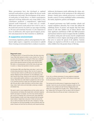 Many governments have also developed or updated                                   adolescent development entails addressing the values, atti-
national youth policies to better address the diverse needs                       tudes and behaviours of the institutions in the adolescent’s
of adolescents and youth. The development of the nation-                          domain – family, peers, schools and services – as well as the
al youth policy in South Africa – in which a participatory                        broader context of norms established within communities,
approach involving adolescents and young adults as key                            the media, legislation, policies and budgets.
contributors produced a comprehensive, rights-based
national youth framework – is often seen as a model.                              A national government may build secondary schools and
While most national youth policies have tried to cater to                         expand compulsory education, but it must also address the
the needs and concerns of youth in an age range extending                         underlying factors of poverty and inequity that lead many
to 24 years and sometimes beyond, it is also important to                         parents to take their children out of school. Donors who
focus on adolescents, who require special support, protec-                        make significant contributions to HIV and AIDS prevention
tion and preparation for their transition to adulthood.                           and treatment initiatives need to recognize that the availability
                                                                                  of condoms, testing sites and vaccines must be complemented
A supportive environment                                                          with efforts to remove stigmas and change gender constructs
Conventions, legislation, policies and programmes for ado-                        that serve to sustain the spread of the epidemic. Systemic
lescent rights require a supportive environment to uphold                         changes are required on all levels to create an environment
them. Creating an environment that is conducive to positive                       where children have the greatest chance of thriving.




  Regynnah’s story
  I am Regynnah Awino, a 22-year-old from Kibera. My father died when
  I was a little child, leaving my mother to raise a family of six. Three of
  my sisters died. Growing up as a young girl in Kibera was a challenge.
  I did my fourth form in 2007, and since then I have not been able to
  pursue further education because my family cannot afford the fees.
  My mother is a businesswoman, and the little money she gets goes
  to sustain us. I always had aspirations to become a journalist.

  Until November 2009, when Map Kibera came about, I used to stay
  at home doing casual jobs to help out. Now I am one of a group of
  13 who have been trained to use GPS devices and upload data to the
  Internet. Mapping has been educational, fun and challenging. In the
  field I learned many things, though the work could also be a challenge       To me, this is a lifetime achievement. So many people are impressed
  due to unfavourable weather conditions or a poor response from inter-        with what the group is doing, and I think it will continue to build maps
  viewees. Map Kibera has really helped my people know what we have            for the community in the future.
  in our community and how to make use of and improve what is avail-
  able. We were able to collect information on all the schools, toilets,       The training and the whole process of mapping have changed me. For
  shops, kiosks, heath centres and street lights, producing a complete         example, I used to be very shy and afraid of speaking in public, but now
  and detailed map.                                                            I feel much more confident and well informed. Mapping Kibera also
                                                                               allows me to meet people from all walks of life – different people every
  We spend a week on every mapping theme and then another week cre-            day. I believe that if by the grace of God I am able to fulfil my dreams, I
  ating awareness and helping other people better understand mapping’s         will not leave Kibera but will stay and make it a better place to live.
  benefits and impact. For example, one of the most sensitive themes is
  girls’ security. At meetings with a community girls’ group called Binti
  Pamoka (Daughters United), which helps young girls deal with gender-
  based violence, I helped lead a discussion of what we found on the
  map, as well as the places they felt were safe or dangerous. Through
  this we gained not only local knowledge, but also excitement about the
  project, because we found that the community could respond positively.




                                                                                                                                 INVESTING IN ADOLESCENTS    71
 