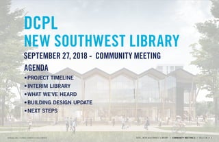 DCPL
NEW SOUTHWEST LIBRARY
SEPTEMBER 27, 2018 - COMMUNITY MEETING
AGENDA
•	PROJECT TIMELINE
•	INTERIM LIBRARY
•	WHAT WE’VE HEARD
•	BUILDING DESIGN UPDATE
•	NEXT STEPS
PERKINS+WILL / TURNER CONSTRUCTION COMPANY DCPL, NEW SOUTHWEST LIBRARY // COMMUNITY MEETING 5 // 09.27.18 // 1
 