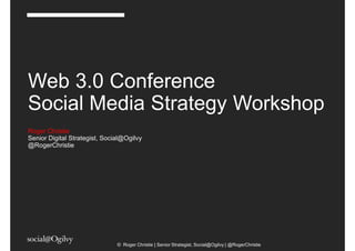 Web 3.0 Conference
Social Media Strategy Workshop
Roger Christie
Senior Digital Strategist, Social@Ogilvy
@RogerChristie




                               © Roger Christie | Senior Strategist, Social@Ogilvy | @RogerChristie
 