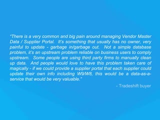“There is a very common and big pain around managing Vendor Master
Data / Supplier Portal. It’s something that usually has no owner, very
painful to update - garbage in/garbage out. Not a simple database
problem, it’s an upstream problem reliable on business users to comply
upstream. Some people are using third party firms to manually clean
up data. And people would love to have this problem taken care of
magically - if we could provide a supplier portal that each supplier could
update their own info including W9/W8, this would be a data-as-a-
service that would be very valuable.”
- Tradeshift buyer
 