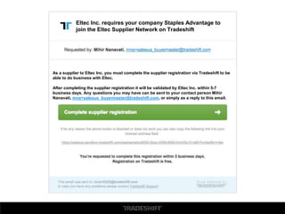Eltec Inc. requires your company Staples Advantage to
join the Eltec Supplier Network on Tradeshift
As a supplier to Eltec Inc. you must complete the supplier registration via Tradeshift to be
able to do business with Eltec.
After completing the supplier registration it will be validated by Eltec Inc. within 5-7
business days. Any questions you may have can be sent to your contact person Mihir
Nanavati, mna+salesus_buyermaster@tradeshift.com, or simply as a reply to this email.
 
