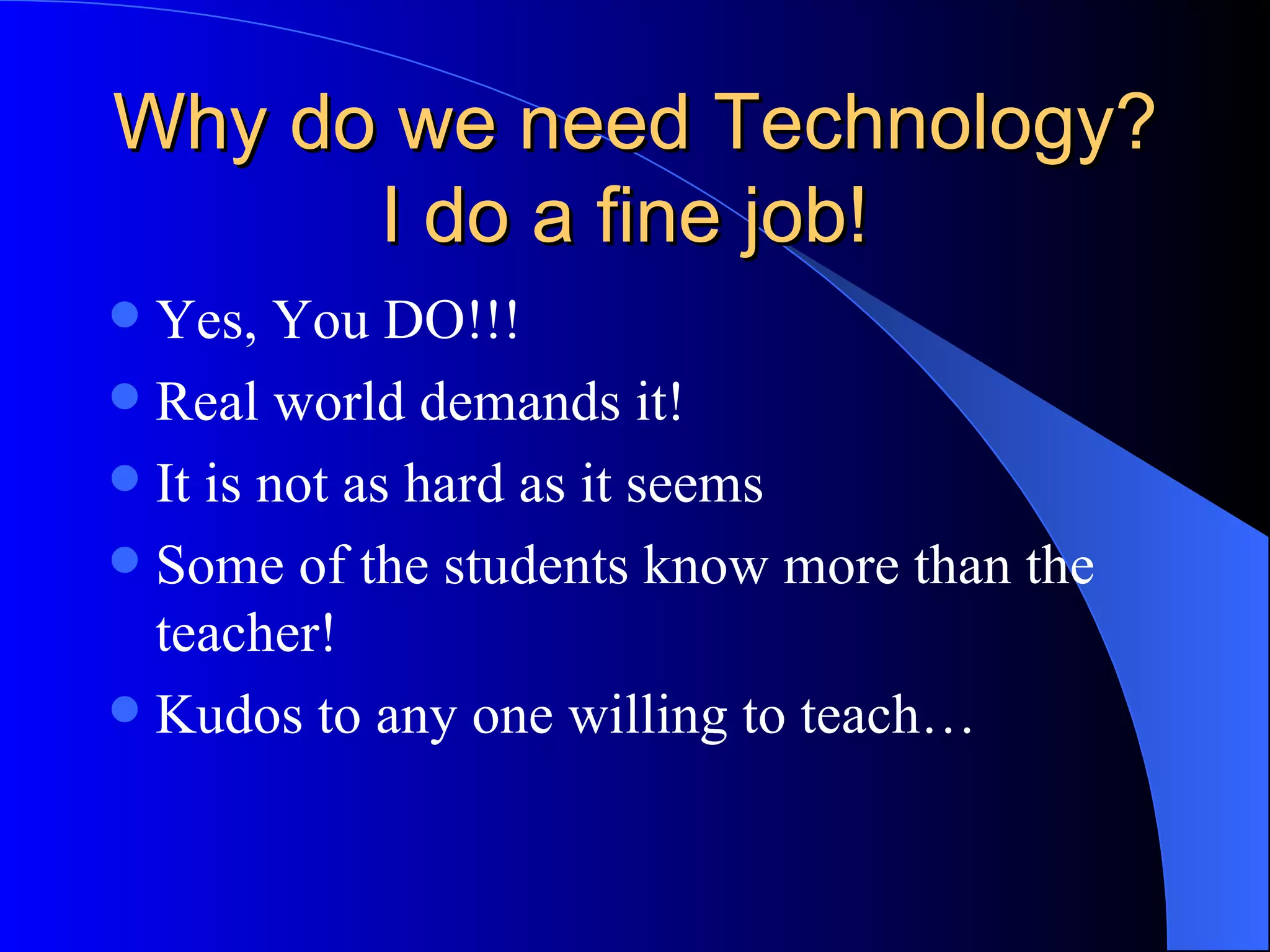 Why do we need Technology? I do a fine job!  Yes, You DO!!!  Real world demands it! It is not as hard as it seems Some of the students know more than the teacher!  Kudos to any one willing to teach… 