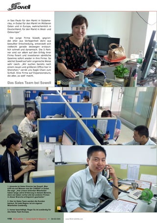 in Sao Paulo für den Markt in Südame-
rika, in Dubai für den Markt im Mittleren
Osten und in Europa, wahrscheinlich in
Deutschland, für den Markt in West- und
Osteuropa.“

   Die junge Firma Sowell, gegrün-
det eher aus Verlegenheit denn aus
bewußter Entscheidung, entwickelt sich
vielleicht gerade deswegen erstaun-
lich schnell und dynamisch. Die 5 Part-
ner sind vor allem auf den Erfolg ihrer
Firma fixiert und investieren sämtliche
Gewinne sofort wieder in ihre Firma. So
wächst Sowell auf sehr organische Weise
sehr rasch. „Wir suchen bereits nach
einem neuen und größeren Office hier in
Shenzhen,“ verrät uns Eagle Chain zum
Schluß. Eine Firma auf Expansionskurs,
die alles ‚so well‘ macht.


Das Sales Team bei Sowell                               1


 2




1. Amanda ist Sales Director bei Sowell. Man
trifft sie auf Messen wie der CABSAT in Dubai.
Sie sagt: „Alle unsere leitenden Mitarbeiter
haben lange Jahre Erfahrung in diesem Bereich,
denn sie haben vorher alle bei anderen Firmen
in dieser Branche erfolgreich gearbeitet.“

2. Hier im Sales Team werden die Kunden
betreut, für jede Region ist ein eigener
Mitarbeiter zuständig.

3. Immer beschäftigt: Roger Xu ist zuständig für
                                                        3
das Sales Team Europa.


110 TELE-satellite — Global Digital TV Magazine — 02-03/201 — www.TELE-satellite.com
                                                          1
 
