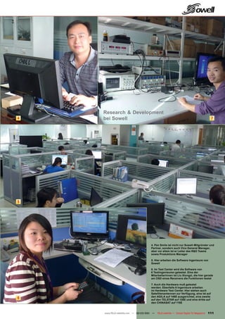 Research & Development
4   bei Sowell                                                                            7




5




                                     4. Pan Smile ist nicht nur Sowell-Mitgründer und
                                     Partner, sondern auch Vice General Manager,
                                     aber vor allem ist er Leiter des R&D Teams
                                     sowie Produktions Manager

                                     5. Hier arbeiten die Software Ingenieure von
                                     Sowell

                                     6. Im Test Center wird die Software von
                                     6 Testingenieuren getestet. Eine der
                                     Mitarbeiterinnen ist Liu Xiongzi, die hier gerade
                                     am OSD eines Receivers die Funktionen testet

                                     7. Auch die Hardware muß getestet
                                     werden. Ebenfalls 6 Ingenieure arbeiten
                                     im Hardware Test Center. Hier stehen auch
                                     Satellitenantennen zur Verfügung, eine ist auf
                                     den AGILA auf 146E ausgerichtet, eine zweite
6                                    auf den TELSTAR auf 138E und eine dritte auf
                                     den CHINASAT auf 115E


    www.TELE-satellite.com — 02-03/201 —
                                     1     TELE-satellite — Global Digital TV Magazine   111
 