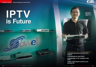 COMPANY REPORT                            Receiver Manufacturer Sowell, China




               IPTV
                                                                                                                                                                                                              ■ General Manager
                                                                                                                                                                                                               Eagle Chain in
                                                                                                                                                                                                               Sowell’s showroom
                                                                                                                                                                                                               with one of the
                                                                                                                                                                                                               company’s success
                                                                                                                                                                                                               receivers.




               is Future



                                                                                                                                     •	Already operating the first IPTV
                                                                                                                                     project
                                                                                                                                     •	3D planned for the future
                                                                                                                                     •	Integration of TV reception with
                                                                                                                                     IPTV
                                                                                                                                     •	60% of all Sowell receivers are
                                                                                                                                     already HD

148 TELE-satellite International — The World‘s Largest Digital TV Trade Magazine — 04-05/2012 — www.TELE-satellite.com   www.TELE-satellite.com — 04-05/2012 — TELE-satellite International — The World‘s Largest Digital TV Trade Magazine   149
 