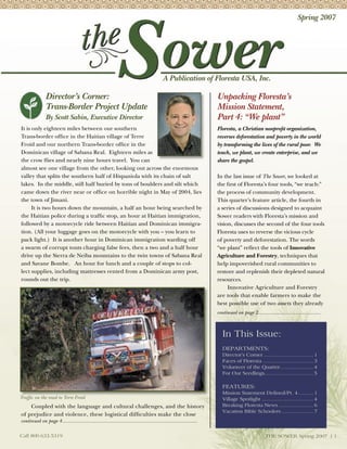 Spring 2007




                                                                                          A Publication of Floresta USA, Inc.

               Director’s Corner:                                                                                  Unpacking Floresta’s
               Trans-Border Project Update                                                                         Mission Statement,
               By Scott Sabin, Executive Director                                                                  Part 4: “We plant”
It is only eighteen miles between our southern                                                                     Floresta, a Christian nonproﬁt organization,
Trans-border ofﬁce in the Haitian village of Terre                                                                 reverses deforestation and poverty in the world
Froid and our northern Trans-border ofﬁce in the                                                                   by transforming the lives of the rural poor. We
Dominican village of Sabana Real. Eighteen miles as                                                                teach, we plant, we create enterprise, and we
the crow ﬂies and nearly nine hours travel. You can                                                                share the gospel.
almost see one village from the other, looking out across the enormous
valley that splits the southern half of Hispaniola with its chain of salt                                          In the last issue of The Sower, we looked at
lakes. In the middle, still half buried by tons of boulders and silt which                                         the ﬁrst of Floresta’s four tools, “we teach:”
came down the river near or ofﬁce on horrible night in May of 2004, lies                                           the process of community development.
the town of Jimani.                                                                                                This quarter’s feature article, the fourth in
      It is two hours down the mountain, a half an hour being searched by                                          a series of discussions designed to acquaint
the Haitian police during a trafﬁc stop, an hour at Haitian immigration,                                           Sower readers with Floresta’s mission and
followed by a motorcycle ride between Haitian and Dominican immigra-                                               vision, discusses the second of the four tools
tion. (All your luggage goes on the motorcycle with you – you learn to                                             Floresta uses to reverse the vicious cycle
pack light.) It is another hour in Dominican immigration warding off                                               of poverty and deforestation. The words
a swarm of corrupt touts charging false fees, then a two and a half hour                                           “we plant” reﬂect the tools of Innovative
drive up the Sierra de Neiba mountains to the twin towns of Sabana Real                                            Agriculture and Forestry, techniques that
and Savane Bombe. An hour for lunch and a couple of stops to col-                                                  help impoverished rural communities to
lect supplies, including mattresses rented from a Dominican army post,                                             restore and replenish their depleted natural
rounds out the trip.                                                                                               resources.
                                                                                                                        Innovative Agriculture and Forestry
                                                                                                                   are tools that enable farmers to make the
                                                                                                                   best possible use of two assets they already
                                                                                                                   continued on page 2...........................................



                                                                                                                      In This Issue:
                                                                                                                      DEPARTMENTS:
                                                                                                                      Director’s Corner ................................. 1
                                                                                                                      Faces of Floresta ................................. 3
                                                                                                                      Volunteer of the Quarter ...................... 4
                                                                                                                      For Our Seedlings ................................ 5

                                                                                                                      FEATURES:
                                                                                                                      Mission Statement Defined/Pt. 4 .......... 1
Trafﬁc on the road to Terre Froid                                                                                     Village Spotlight .................................. 4
    Coupled with the language and cultural challenges, and the history                                                Breaking Floresta News ....................... 6
                                                                                                                      Vacation Bible Schoolers ..................... 7
of prejudice and violence, these logistical difﬁculties make the close
continued on page 4.............................................................................................

Call 800.633.5319                                                                                                                              THE SOWER Spring 2007 | 1
 