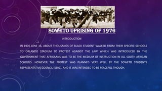 SOWETO UPRISING OF 1976
INTRODUCTION
IN 1976 JUNE 16, ABOUT THOUSANDS OF BLACK STUDENT WALKED FROM THEIR SPECIFIC SCHOOLS
TO ORLANDO STADIUM TO PROTEST AGAINST THE LAW WHICH WAS INTRODUCED BY THE
GOVERNMENT THAT AFRIKAANS WAS TO BE THE MEDIUM OF INSTRUCTION IN ALL SOUTH AFRICAN
SCHOOLS. HOWEVER THE PROTEST WAS PLANNED VERY WELL BY THE SOWETO STUDENTS
REPRESENTATIVE COUNCIL (SSRC). AND IT WAS INTENDED TO BE PEACEFUL THOUGH.
 