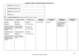 103
Secondary Form 1 Scheme of Work
SCHEME OF WORK: TEXTBOOK-BASED LESSON (UNIT 4)
WEEK:
_______________
LESSON 81: Enrichment Activity
MAIN SKILL(S) FOCUS: Reading
THEME: Health and Environment
TOPIC: Safaris
LANGUAGE/GRAMMAR FOCUS: Vocabulary related to safaris in South Africa
CONTENT STANDARD LEARNING STANDARD LEARNING OUTLINE
MATERIALS /
REFERENCES
CROSS CURRICULAR
ELEMENT
DIFFERENTIATION
STRATEGIES
TEACHERS’ NOTES /
REMARKS
Main Skill
Reading 3.1
Understand a variety of
texts by using a range of
appropriate reading
strategies to construct
meaning
Complementary Skill
Reading 3.1
Understand a variety of
texts by using a range of
appropriate reading
strategies to construct
meaning
Main Skills
Reading 3.1.2
Understand specific
details information in
simple longer texts
Complementary Skill
Reading 3.1.1
Understand the main
points in simple longer
texts
Pre-Lesson
See Teacher’s Book.
Lesson Delivery
See Teacher’s Book.
Post Lesson
See Teacher’s Book.
Pulse 2 Unit 4 p.46 Language Please refer to provided
list of differentiation
strategies and select
appropriate
strategy/strategies.
 