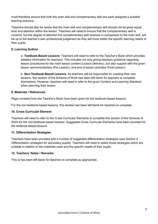 9
Secondary Form 1 Scheme of Work
must therefore ensure that both the main skill and complementary skill are each assigned a suitable
learning outcome.
Teachers should also be aware that the main skill and complementary skill should not be given equal
time and attention within the lesson. Teachers will need to ensure that the complementary skill is
covered, but the degree of attention the complementary skill receives in comparison to the main skill, will
be up to the teacher’s own professional judgement as they will know better the specific learning needs of
their pupils.
8. Learning Outline
a. Textbook-Based Lessons: Teachers will need to refer to the Teacher’s Book which provides
detailed information for teachers. This includes not only giving teachers guidance regarding
lesson procedures for the main lesson content (Lesson Delivery), but also support with the given
lesson warmers/starters (Pre-Lesson), and end of lesson activities (Post Lesson).
b. Non-Textbook-Based Lessons: As teachers will be responsible for creating their own
lessons, this section of the Scheme of Work has been left blank for teachers to complete
themselves. However, teachers will need to refer to the given Content and Learning Standard
when planning their lesson.
9. Materials / References
Page numbers from the Teacher’s Book have been given for the textbook-based lessons.
For the non-textbook-based lessons, this section has been left blank for teachers to complete.
10. Cross Curricular Element
Teachers will need to refer to the Cross Curricular Elements to complete this section of the Scheme of
Work for the non-textbook-based lessons. Suggested Cross Curricular Elements have been provided for
the textbook-based lessons.
11. Differentiation Strategies
Teachers have been provided with a number of suggested differentiation strategies (see Section 4
Differentiation strategies for secondary pupils). Teachers will need to select those strategies which are
suitable in relation to the materials used and the specific needs of their pupils.
12. Teachers’ Notes / Remarks
This is has been left blank for teachers to complete as appropriate.
 