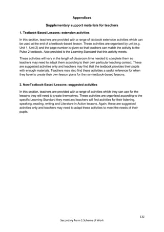 132
Secondary Form 1 Scheme of Work
Appendices
Supplementary support materials for teachers
1. Textbook-Based Lessons: extension activities
In this section, teachers are provided with a range of textbook extension activities which can
be used at the end of a textbook-based lesson. These activities are organised by unit (e.g.
Unit 1, Unit 2) and the page number is given so that teachers can match the activity to the
Pulse 2 textbook. Also provided is the Learning Standard that this activity meets.
These activities will vary in the length of classroom time needed to complete them so
teachers may need to adapt them according to their own particular teaching context. These
are suggested activities only and teachers may find that the textbook provides their pupils
with enough materials. Teachers may also find these activities a useful reference for when
they have to create their own lesson plans for the non-textbook-based lessons.
2. Non-Textbook-Based Lessons: suggested activities
In this section, teachers are provided with a range of activities which they can use for the
lessons they will need to create themselves. These activities are organised according to the
specific Learning Standard they meet and teachers will find activities for their listening,
speaking, reading, writing and Literature in Action lessons. Again, these are suggested
activities only and teachers may need to adapt these activities to meet the needs of their
pupils.
 