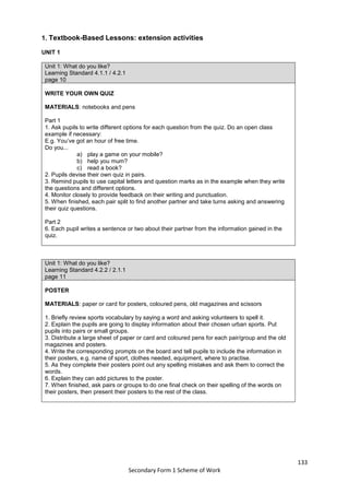 133
Secondary Form 1 Scheme of Work
1. Textbook-Based Lessons: extension activities
UNIT 1
Unit 1: What do you like?
Learning Standard 4.1.1 / 4.2.1
page 10
WRITE YOUR OWN QUIZ
MATERIALS: notebooks and pens
Part 1
1. Ask pupils to write different options for each question from the quiz. Do an open class
example if necessary:
E.g. You’ve got an hour of free time.
Do you...
a) play a game on your mobile?
b) help you mum?
c) read a book?
2. Pupils devise their own quiz in pairs.
3. Remind pupils to use capital letters and question marks as in the example when they write
the questions and different options.
4. Monitor closely to provide feedback on their writing and punctuation.
5. When finished, each pair split to find another partner and take turns asking and answering
their quiz questions.
Part 2
6. Each pupil writes a sentence or two about their partner from the information gained in the
quiz.
Unit 1: What do you like?
Learning Standard 4.2.2 / 2.1.1
page 11
POSTER
MATERIALS: paper or card for posters, coloured pens, old magazines and scissors
1. Briefly review sports vocabulary by saying a word and asking volunteers to spell it.
2. Explain the pupils are going to display information about their chosen urban sports. Put
pupils into pairs or small groups.
3. Distribute a large sheet of paper or card and coloured pens for each pair/group and the old
magazines and posters.
4. Write the corresponding prompts on the board and tell pupils to include the information in
their posters, e.g. name of sport, clothes needed, equipment, where to practise.
5. As they complete their posters point out any spelling mistakes and ask them to correct the
words.
6. Explain they can add pictures to the poster.
7. When finished, ask pairs or groups to do one final check on their spelling of the words on
their posters, then present their posters to the rest of the class.
 