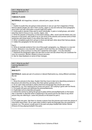 135
Secondary Form 1 Scheme of Work
Unit 1: What do you like?
Learning Standard 4.1.5
page 14
FAMOUS PLACES
MATERIALS: old magazines, scissors, coloured pens, paper, blu-tak.
Part 1
1. Explain to pupils they are going to draw pictures or use cut ups from magazines of three
famous places people can visit in their country, region or city and write two short paragraphs
about each one with information a tourist might find useful.
2. Invite pupils to decide if they want to work individually, in pairs or small groups, and which
area they want to focus on (e.g. country, region, city).
3. Write the adverbs of frequency on the board (always, often, never) and the linkers and, but,
because on the board. Ask pupils to try to use some of the adverbs and connect some of their
sentences with those linkers or any others they want to use.
4. When completed pupils form groups to show and tell each other about their famous places.
5. Collect the paragraphs for the next activity.
Part 2
6. Write an example sentence from one of the pupils’ paragraphs, e.g. Malaysia is a very hot
country. Malaysia is very beautiful. Ask pupils to think how they can change the second
sentence by using a pronoun so they don’t repeat the name again – It is very beautiful.
7. Distribute the paragraphs again and ask them to look and see where they can substitute the
noun for a pronoun. Monitor closely to ensure accuracy.
8. Ask for class feedback on some of their changes.
Unit 1: What do you like?
Learning Standard 2.4.1
page 15
WHO IS IT?
MATERIALS: copies per pair of a picture or relevant flashcards (e.g. doing different activities).
Blu-tak
Part 1
1. Show the pictures to the class. Explain that they have to take turns describing someone in
the picture and what they are doing, then their partner guesses who it is.
2. Do an open class example to clarify what kind of language they should use in their
descriptions, e.g. He’s wearing tennis shoes and shorts. He’s playing a game with his friends.
3. Put pupils into pairs and distribute the pictures/flashcards.
4. Pupils take turns to describe and guess.
5. Extend the activity by asking the groups to place all the pictures/flashcards on the board.
Ask a volunteer to describe what is happening in the picture and for the class to say which
picture they are referring to. Leave the pictures on the board for part 2.
Part 2
6. Put pupils into pairs. Ask them to choose a person from the pictures and invent two pieces of
information about them. Do an open class model to clarify the language they are expected to
produce, e.g. This person usually goes to the park and plays football with his/her friends.
(Picture of a boy playing football in the park)
 