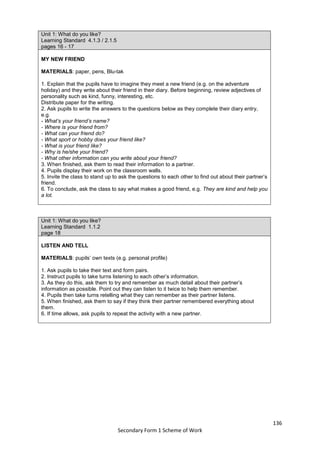 136
Secondary Form 1 Scheme of Work
Unit 1: What do you like?
Learning Standard 4.1.3 / 2.1.5
pages 16 - 17
MY NEW FRIEND
MATERIALS: paper, pens, Blu-tak
1. Explain that the pupils have to imagine they meet a new friend (e.g. on the adventure
holiday) and they write about their friend in their diary. Before beginning, review adjectives of
personality such as kind, funny, interesting, etc.
Distribute paper for the writing.
2. Ask pupils to write the answers to the questions below as they complete their diary entry,
e.g.
- What’s your friend’s name?
- Where is your friend from?
- What can your friend do?
- What sport or hobby does your friend like?
- What is your friend like?
- Why is he/she your friend?
- What other information can you write about your friend?
3. When finished, ask them to read their information to a partner.
4. Pupils display their work on the classroom walls.
5. Invite the class to stand up to ask the questions to each other to find out about their partner’s
friend.
6. To conclude, ask the class to say what makes a good friend, e.g. They are kind and help you
a lot.
Unit 1: What do you like?
Learning Standard 1.1.2
page 18
LISTEN AND TELL
MATERIALS: pupils’ own texts (e.g. personal profile)
1. Ask pupils to take their text and form pairs.
2. Instruct pupils to take turns listening to each other’s information.
3. As they do this, ask them to try and remember as much detail about their partner’s
information as possible. Point out they can listen to it twice to help them remember.
4. Pupils then take turns retelling what they can remember as their partner listens.
5. When finished, ask them to say if they think their partner remembered everything about
them.
6. If time allows, ask pupils to repeat the activity with a new partner.
 