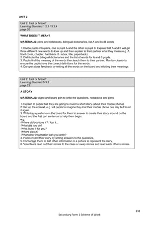138
Secondary Form 1 Scheme of Work
UNIT 2
Unit 2: Fact or fiction?
Learning Standard 1.2.1 / 3.1.4
page 20
WHAT DOES IT MEAN?
MATERIALS: pens and notebooks, bilingual dictionaries, list A and list B words
1. Divide pupils into pairs, one is pupil A and the other is pupil B. Explain that A and B will get
three different new words to look up and then explain to their partner what they mean (e.g. A.
front cover, chapter, hardback. B. index, title, paperback)
2. Distribute the bilingual dictionaries and the list of words for A and B pupils.
3. Pupils find the meaning of the words then teach them to their partner. Monitor closely to
ensure the pupils have the correct definitions for the words.
4. Do open class feedback by writing all the words on the board and eliciting their meanings.
Unit 2: Fact or fiction?
Learning Standard 5.3.1
page 21
A STORY
MATERIALS: board and board pen to write the questions, notebooks and pens
1. Explain to pupils that they are going to invent a short story (about their mobile phone).
2. Set up the context, e.g. tell pupils to imagine they lost their mobile phone one day but found
it again.
3. Write key questions on the board for them to answer to create their story around on the
board and the first part sentence to help them begin.
e.g.
-Where did you lose it? I lost it...
-What did you do?
-Who found it for you?
-Where was it?
-What other information can you write?
4. Pupils invent their story by writing answers to the questions.
5. Encourage them to add other information or a picture to represent the story.
6. Volunteers read out their stories to the class or swap stories and read each other’s stories.
 