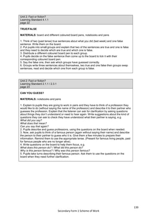 139
Secondary Form 1 Scheme of Work
Unit 2: Fact or fiction?
Learning Standard 4.1.1
page 22
TRUE/FALSE
MATERIALS: board and different coloured board pens, notebooks and pens
1. Think of two (past tense) true sentences about what you did (last week) and one false
sentence. Write them on the board.
2. Put pupils into small groups and explain that two of the sentences are true and one is false
and they need to decide which are true and which one is false.
3. Distribute a different coloured board pen to each group.
4. Pupils decide on the false sentence then come up to the board to tick it with their
corresponding coloured board pen.
5. Say the false one, then ask which groups have guessed correctly.
6. Groups write three sentences about themselves, two true and one false then groups swap
sentences, read and decide which one from each group is false.
Unit 2: Fact or fiction?
Learning Standard 2.1.1 / 2.3.1
page 23
CAN YOU GUESS?
MATERIALS: notebooks and pens
1. Explain to pupils they are going to work in pairs and they have to think of a profession they
would like to do (without saying the name of the profession) and describe it to their partner who
guesses the profession. Explain that the listener can ask for clarification by asking questions
about things they don’t understand or need to hear again. Write suggestions about the kind of
questions they can ask to check they have understood what their partner is saying, e.g.
What did you say?
What does that mean?
Can you say that again?
2. Pupils describe and guess professions, using the questions on the board when needed.
3. Now, ask pupils to think of a famous person (again without saying their name) and describe
the person to their partner to guess who it is. Give them a few minutes to prepare their
information. Remind them to use the appropriate tense. (Present for famous living people, past
for famous people who are no longer alive).
4. Write questions on the board to help them focus, e.g.
What does this person do? / What did this person do?
Why is this person famous? / Why was this person famous?
5. Pupils take turns describing their famous person. Ask them to use the questions on the
board when they need further clarification.
 