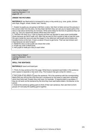 141
Secondary Form 1 Scheme of Work
Unit 2: Fact or fiction?
Learning Standard 1.1.6
pages 26 - 27
ORDER THE PICTURES
MATERIALS: key flashcards to correspond to story or key words (e.g. cave, guide, chicken
and chips, dragon, shoes, tickets, train, friends)
1. Explain to pupils you are going to tell them a story. Ask them to listen and put the pictures in
the correct order from the story. As they listen tell them they can ask you to repeat parts of the
story or ask about words they do not know. Write some ideas for the kind of questions they can
ask, e.g. Can you repeat that please! What does that mean?
2. Tell them the story (e.g. I met my friends and then we decided to wear some comfortable
shoes because we had to walk a lot. After that we went to find a guide to help us see the cave.
We went inside the cave and saw the dragon! In the afternoon we bought some tickets and
travelled home on the train. It took us about 3 hours to get home. Then we had chicken and
chips because we were hungry!)
3. Retell the story so the pupils can check their order.
4. Pupils say order of flashcards.
5. Ask pupils to retell your story to each other.
Unit 2: Fact or fiction?
Learning Standard 4.2.2
page 28
SPELL THE SENTENCE
MATERIALS: board and board pen
1. Think of a key sentence from the page. Write lines to represent each letter in the sentence
and a space to separate a new word. (E.g. The museum has got a shop for visitors. _ _ _
_ _ _ _ _ _ _ _ _ _ _ _ _,)
2. Ask pupils to say letters to guess the sentence. Fill in the sentence with the corresponding
letters they say and put the ones that don’t correspond on the board to help them remember
which they have said. Explain they only have, for example, 12 opportunities to say letters. If
they do not work out the sentence by the time they have said twelve letters, the teacher is the
winner.
3. Extend the activity by getting pairs to think of their own sentence, then ask them to form
groups of 4 and play the spelling game together.
 