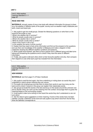 143
Secondary Form 1 Scheme of Work
UNIT 3
Unit 3: Wild weather
Learning Standard 3.1.1
page 30
READ AND FIND
MATERIALS: enough copies of one or two texts with relevant information for groups to share
(e.g. the weather in different parts of the pupils’ country such as weather maps) notebooks and
pens, board and board pen
1. Ask pupils to get into small groups. Dictate the following questions or write them on the
board for the pupils to copy:
-What’s the weather like in summer?
-What do people usually wear in summer?
-What’s the weather like in winter?
-What do people usually wear in winter?
-Does it ever snow or rain a lot?
-Is the weather the same in all the country?
2. Explain that they need to look at the information and find out the answers to the questions
and use their own knowledge of the weather in Malaysia and make a diagram in their
notebooks showing the different weather conditions and seasons.
3. When pupils have finished, ask them to find a partner from a different group and take turns
asking and answering the questions and to check if they have the same or different
information.
4. Finally, ask pupils to tell each other which is their favourite weather and why, then compare
their diagrams to see what each pupil has included from the information.
Unit 3: Wild weather
Learning Standard 3.1.3
page 31
NEW WORDS!
MATERIALS: text from page 31 of Pulse 2 textbook
1. Ask pupils to read the text again, this time underlining or noting down six words they don’t
understand or about whose meaning they are unsure.
2. Put pupils into small groups and ask them to share their words to see how many are the
same and to check if anyone in the group can explain their classmates words.
3. Ask groups to locate the words in the text and focus on the words around the unknown one
and to decide if they can work out the meaning from the context. Encourage them to guess the
meaning based on the surrounding context.
4. Invite pupils to take turns writing on ther board the words they don’t understand or are not
sure about.
5. Ask the class to give suggestions on their meaning. If some of the words have not been
clarified, provide a definition of the word and ask pupils to say which word from the list they
think the definition corresponds to.
 