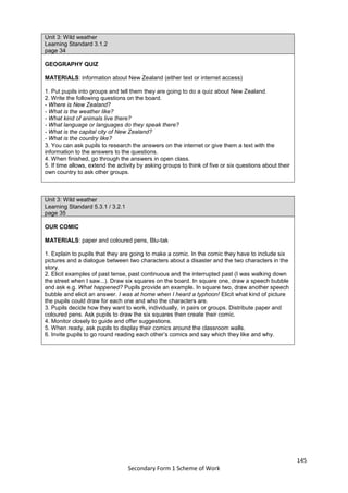 145
Secondary Form 1 Scheme of Work
Unit 3: Wild weather
Learning Standard 3.1.2
page 34
GEOGRAPHY QUIZ
MATERIALS: information about New Zealand (either text or internet access)
1. Put pupils into groups and tell them they are going to do a quiz about New Zealand.
2. Write the following questions on the board.
- Where is New Zealand?
- What is the weather like?
- What kind of animals live there?
- What language or languages do they speak there?
- What is the capital city of New Zealand?
- What is the country like?
3. You can ask pupils to research the answers on the internet or give them a text with the
information to the answers to the questions.
4. When finished, go through the answers in open class.
5. If time allows, extend the activity by asking groups to think of five or six questions about their
own country to ask other groups.
Unit 3: Wild weather
Learning Standard 5.3.1 / 3.2.1
page 35
OUR COMIC
MATERIALS: paper and coloured pens, Blu-tak
1. Explain to pupils that they are going to make a comic. In the comic they have to include six
pictures and a dialogue between two characters about a disaster and the two characters in the
story.
2. Elicit examples of past tense, past continuous and the interrupted past (I was walking down
the street when I saw...). Draw six squares on the board. In square one, draw a speech bubble
and ask e.g. What happened? Pupils provide an example. In square two, draw another speech
bubble and elicit an answer. I was at home when I heard a typhoon! Elicit what kind of picture
the pupils could draw for each one and who the characters are.
3. Pupils decide how they want to work, individually, in pairs or groups. Distribute paper and
coloured pens. Ask pupils to draw the six squares then create their comic.
4. Monitor closely to guide and offer suggestions.
5. When ready, ask pupils to display their comics around the classroom walls.
6. Invite pupils to go round reading each other’s comics and say which they like and why.
 