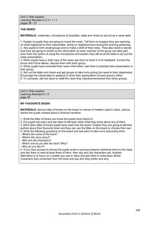 146
Secondary Form 1 Scheme of Work
Unit 3: Wild weather
Learning Standard 4.2.3 / 1.1.1
pages 36 - 37
THE NEWS!
MATERIALS: notebooks, microphone (if possible), table and chairs to set out as a news desk
1. Explain to pupils they are going to invent the news. Tell them to imagine they are reporting
on what happened to their classmates, family or neighbourhood during the evening yesterday.
2. Ask pupils to form small groups and to make a draft of their news. They also need to decide
how they are going to divide up the information so each member of the group can take part.
Give them the option of using the microphone and explain they will sit at the table to act out the
news presentation.
3. When pupils have a draft copy of the news ask them to hand it in for feedback. Correct the
errors and if time allows, discuss them with each group.
4. When pupils have amended their news information, ask them to practise their presentation in
their group.
5. Set out the table and chairs and get groups to take turns giving the news to their classmates.
Encourage the classmates to applaud or show their appreciation of each group’s effort.
6. To conclude, ask the class to retell the news they heard/remembered from other groups.
Unit 3: Wild weather
Learning Standard 5.1.2
page 38
MY FAVOURITE BOOK!
MATERIALS: famous titles of books on the board or names of readers used in class, various
stories the pupils created about a fictional narrative
1. Write the titles of books you know the pupils have heard of.
2. Put pupils into pairs and ask them to tell each other what they know about any of them.
3. Elicit other titles of books pupils have read onto the board. Explain they are going to tell their
partner about their favourite book and they can use the titles on the board or choose their own.
4. Write the following questions on the board and ask pairs to take turns discussing them.
- What’s the name of the book?
- What’s the story about?
- Who are the characters?
- Which one do you like the best? Why?
- Why do you like it?
5. If you have access to stories the pupils wrote in previous lessons distribute them to the class
and ask them to read at least three of them, then say who the characters are. Another
alternative is to focus on a reader you use in class and ask them to write down all the
characters they remember from the book and say who they prefer and why.
 
