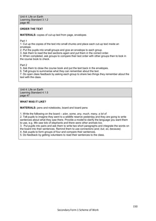150
Secondary Form 1 Scheme of Work
Unit 4: Life on Earth
Learning Standard 3.1.2
page 46
ORDER THE TEXT
MATERIALS: copies of cut-up text from page, envelopes
Part 1
1. Cut up the copies of the text into small chunks and place each cut-up text inside an
envelope.
2. Put the pupils into small groups and give an envelope to each group.
3. Ask them to read the text sections again and put them in the correct order.
4. When completed, ask groups to compare their text order with other groups then to look in
the course book to check.
Part 2
5. Ask them to close the course book and put the text back in the envelopes.
6. Tell groups to summarise what they can remember about the text.
7. Do open class feedback by asking each group to share two things they remember about the
text with the class.
Unit 4: Life on Earth
Learning Standard 4.1.5
page 47
WHAT WAS IT LIKE?
MATERIALS: pens and notebooks, board and board pens
1. Write the following on the board – a/an, some, any, much, many, a lot of.
2. Tell pupils to imagine they went to a wildlife reserve yesterday and they are going to write
sentences about what they saw there. Provide a model to clarify the language you want them
to use, e.g. We saw lots of elephants and there were other animals too.
3. Put pupils into pairs and ask them to write two short paragraphs and integrate the words on
the board into their sentences. Remind them to use connectors (and, but, so, because).
4. Ask pupils to form groups of four and compare their sentences.
5. Do feedback by getting volunteers to read their sentences to the class.
 