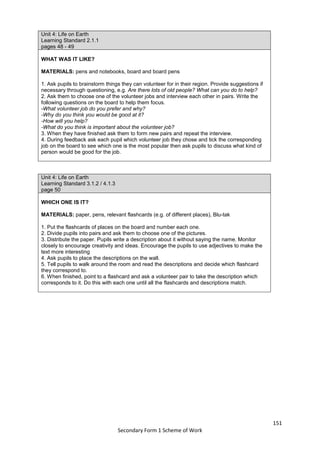 151
Secondary Form 1 Scheme of Work
Unit 4: Life on Earth
Learning Standard 2.1.1
pages 48 - 49
WHAT WAS IT LIKE?
MATERIALS: pens and notebooks, board and board pens
1. Ask pupils to brainstorm things they can volunteer for in their region. Provide suggestions if
necessary through questioning, e.g. Are there lots of old people? What can you do to help?
2. Ask them to choose one of the volunteer jobs and interview each other in pairs. Write the
following questions on the board to help them focus.
-What volunteer job do you prefer and why?
-Why do you think you would be good at it?
-How will you help?
-What do you think is important about the volunteer job?
3. When they have finished ask them to form new pairs and repeat the interview.
4. During feedback ask each pupil which volunteer job they chose and tick the corresponding
job on the board to see which one is the most popular then ask pupils to discuss what kind of
person would be good for the job.
Unit 4: Life on Earth
Learning Standard 3.1.2 / 4.1.3
page 50
WHICH ONE IS IT?
MATERIALS: paper, pens, relevant flashcards (e.g. of different places), Blu-tak
1. Put the flashcards of places on the board and number each one.
2. Divide pupils into pairs and ask them to choose one of the pictures.
3. Distribute the paper. Pupils write a description about it without saying the name. Monitor
closely to encourage creativity and ideas. Encourage the pupils to use adjectives to make the
text more interesting
4. Ask pupils to place the descriptions on the wall.
5. Tell pupils to walk around the room and read the descriptions and decide which flashcard
they correspond to.
6. When finished, point to a flashcard and ask a volunteer pair to take the description which
corresponds to it. Do this with each one until all the flashcards and descriptions match.
 