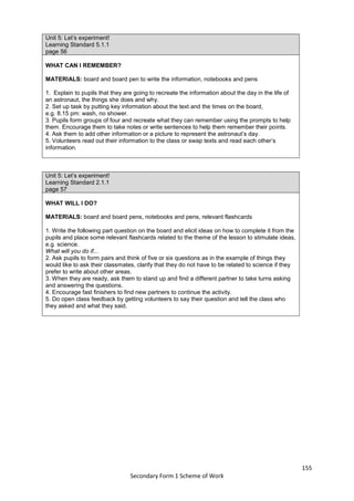 155
Secondary Form 1 Scheme of Work
Unit 5: Let’s experiment!
Learning Standard 5.1.1
page 56
WHAT CAN I REMEMBER?
MATERIALS: board and board pen to write the information, notebooks and pens
1. Explain to pupils that they are going to recreate the information about the day in the life of
an astronaut, the things she does and why.
2. Set up task by putting key information about the text and the times on the board,
e.g. 8.15 pm: wash, no shower.
3. Pupils form groups of four and recreate what they can remember using the prompts to help
them. Encourage them to take notes or write sentences to help them remember their points.
4. Ask them to add other information or a picture to represent the astronaut’s day.
5. Volunteers read out their information to the class or swap texts and read each other’s
information.
Unit 5: Let’s experiment!
Learning Standard 2.1.1
page 57
WHAT WILL I DO?
MATERIALS: board and board pens, notebooks and pens, relevant flashcards
1. Write the following part question on the board and elicit ideas on how to complete it from the
pupils and place some relevant flashcards related to the theme of the lesson to stimulate ideas,
e.g. science.
What will you do if...
2. Ask pupils to form pairs and think of five or six questions as in the example of things they
would like to ask their classmates, clarify that they do not have to be related to science if they
prefer to write about other areas.
3. When they are ready, ask them to stand up and find a different partner to take turns asking
and answering the questions.
4. Encourage fast finishers to find new partners to continue the activity.
5. Do open class feedback by getting volunteers to say their question and tell the class who
they asked and what they said.
 
