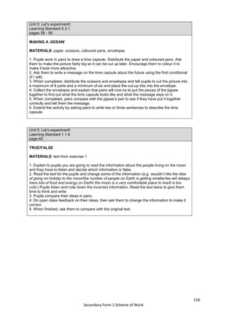 156
Secondary Form 1 Scheme of Work
Unit 5: Let’s experiment!
Learning Standard 5.3.1
pages 58 - 59
MAKING A JIGSAW
MATERIALS: paper, scissors, coloured pens, envelopes
1. Pupils work in pairs to draw a time capsule. Distribute the paper and coloured pens. Ask
them to make the picture fairly big so it can be cut up later. Encourage them to colour it to
make it look more attractive.
2. Ask them to write a message on the time capsule about the future using the first conditional
(if / will).
3. When completed, distribute the scissors and envelopes and tell pupils to cut the picture into
a maximum of 8 parts and a minimum of six and place the cut-up bits into the envelope.
4. Collect the envelopes and explain that pairs will now try to put the pieces of the jigsaw
together to find out what the time capsule looks like and what the message says on it.
5. When completed, pairs compare with the jigsaw’s pair to see if they have put it together
correctly and tell them the message.
6. Extend the activity by asking pairs to write two or three sentences to describe the time
capsule.
Unit 5: Let’s experiment!
Learning Standard 1.1.6
page 60
TRUE/FALSE
MATERIALS: text from exercise 1
1. Explain to pupils you are going to read the information about the people living on the moon
and they have to listen and decide which information is false.
2. Read the text for the pupils and change some of the information (e.g. wouldn’t like the idea
of going on holiday to the moon/the number of people on Earth is getting smaller/we will always
have lots of food and energy on Earth/ the moon is a very comfortable place to live/it is too
cold.) Pupils listen and note down the incorrect information. Read the text twice to give them
time to think and write.
3. Pupils compare their ideas in pairs.
4. Do open class feedback on their ideas, then ask them to change the information to make it
correct.
5. When finished, ask them to compare with the original text.
 