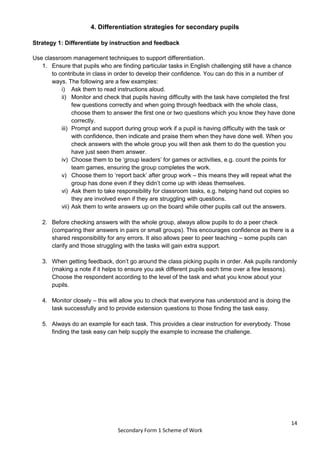 14
Secondary Form 1 Scheme of Work
4. Differentiation strategies for secondary pupils
Strategy 1: Differentiate by instruction and feedback
Use classroom management techniques to support differentiation.
1. Ensure that pupils who are finding particular tasks in English challenging still have a chance
to contribute in class in order to develop their confidence. You can do this in a number of
ways. The following are a few examples:
i) Ask them to read instructions aloud.
ii) Monitor and check that pupils having difficulty with the task have completed the first
few questions correctly and when going through feedback with the whole class,
choose them to answer the first one or two questions which you know they have done
correctly.
iii) Prompt and support during group work if a pupil is having difficulty with the task or
with confidence, then indicate and praise them when they have done well. When you
check answers with the whole group you will then ask them to do the question you
have just seen them answer.
iv) Choose them to be ‘group leaders’ for games or activities, e.g. count the points for
team games, ensuring the group completes the work.
v) Choose them to ‘report back’ after group work – this means they will repeat what the
group has done even if they didn’t come up with ideas themselves.
vi) Ask them to take responsibility for classroom tasks, e.g. helping hand out copies so
they are involved even if they are struggling with questions.
vii) Ask them to write answers up on the board while other pupils call out the answers.
2. Before checking answers with the whole group, always allow pupils to do a peer check
(comparing their answers in pairs or small groups). This encourages confidence as there is a
shared responsibility for any errors. It also allows peer to peer teaching – some pupils can
clarify and those struggling with the tasks will gain extra support.
3. When getting feedback, don’t go around the class picking pupils in order. Ask pupils randomly
(making a note if it helps to ensure you ask different pupils each time over a few lessons).
Choose the respondent according to the level of the task and what you know about your
pupils.
4. Monitor closely – this will allow you to check that everyone has understood and is doing the
task successfully and to provide extension questions to those finding the task easy.
5. Always do an example for each task. This provides a clear instruction for everybody. Those
finding the task easy can help supply the example to increase the challenge.
 