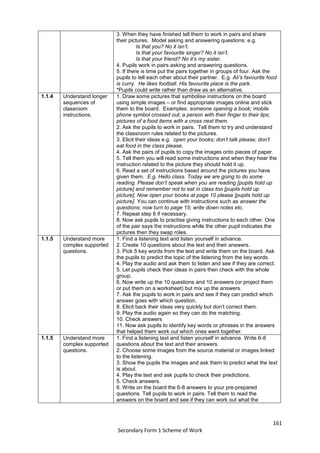 161
Secondary Form 1 Scheme of Work
3. When they have finished tell them to work in pairs and share
their pictures. Model asking and answering questions: e.g.
Is that you? No it isn’t.
Is that your favourite singer? No it isn’t.
Is that your friend? No it’s my sister.
4. Pupils work in pairs asking and answering questions.
5. If there is time put the pairs together in groups of four. Ask the
pupils to tell each other about their partner. E.g. Ali’s favourite food
is curry. He likes football. His favourite place is the park.
*Pupils could write rather than draw as an alternative.
1.1.4 Understand longer
sequences of
classroom
instructions.
1. Draw some pictures that symbolise instructions on the board
using simple images – or find appropriate images online and stick
them to the board. Examples: someone opening a book; mobile
phone symbol crossed out; a person with their finger to their lips;
pictures of a food items with a cross next them.
2. Ask the pupils to work in pairs. Tell them to try and understand
the classroom rules related to the pictures.
3. Elicit their ideas e.g. open your books; don’t talk please; don’t
eat food in the class please.
4. Ask the pairs of pupils to copy the images onto pieces of paper.
5. Tell them you will read some instructions and when they hear the
instruction related to the picture they should hold it up.
6. Read a set of instructions based around the pictures you have
given them. E.g. Hello class. Today we are going to do some
reading. Please don’t speak when you are reading [pupils hold up
picture] and remember not to eat in class too [pupils hold up
picture]. Now open your books at page 10 please [pupils hold up
picture]. You can continue with instructions such as answer the
questions; now turn to page 15; write down notes etc.
7. Repeat step 6 if necessary.
8. Now ask pupils to practise giving instructions to each other. One
of the pair says the instructions while the other pupil indicates the
pictures then they swap roles.
1.1.5 Understand more
complex supported
questions.
1. Find a listening text and listen yourself in advance.
2. Create 10 questions about the text and their answers.
3. Pick 5 key words from the text and write them on the board. Ask
the pupils to predict the topic of the listening from the key words.
4. Play the audio and ask them to listen and see if they are correct.
5. Let pupils check their ideas in pairs then check with the whole
group.
6. Now write up the 10 questions and 10 answers (or project them
or put them on a worksheet) but mix up the answers.
7. Ask the pupils to work in pairs and see if they can predict which
answer goes with which question.
8. Elicit back their ideas very quickly but don’t correct them.
9. Play the audio again so they can do the matching.
10. Check answers
11. Now ask pupils to identify key words or phrases in the answers
that helped them work out which ones went together.
1.1.5 Understand more
complex supported
questions.
1. Find a listening text and listen yourself in advance. Write 6-8
questions about the text and their answers.
2. Choose some images from the source material or images linked
to the listening.
3. Show the pupils the images and ask them to predict what the text
is about.
4. Play the text and ask pupils to check their predictions.
5. Check answers.
6. Write on the board the 6-8 answers to your pre-prepared
questions. Tell pupils to work in pairs. Tell them to read the
answers on the board and see if they can work out what the
 